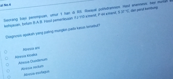 al No.4
Seorang bayi perempuan, umur 1 hari di RS. Riwayat polihidramnion. Hasil anamnesis: bayi muntan w S37°C , dan perut kembung.
kehijauan, belum B.A.B. Hasil pemenksaan FJ 110 x /menit, P 44 x /menit,
Diagnosis apakah yang paling mungkin pada kasus tersebut?
Atresia ani
Atresia kloaka
Atresia Duodenum
Atresia rectum
Atresia esofagus