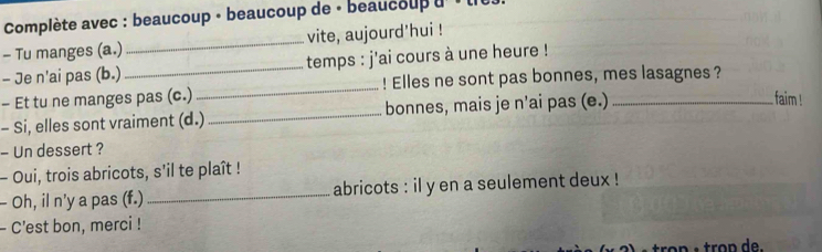 Complète avec : beaucoup - beaucoup de - beaucoup u ' u 
- Tu manges (a.) _vite, aujourd'hui ! 
- Je n'ai pas (b.) _temps : j'ai cours à une heure ! 
- Et tu ne manges pas (c.) _! Elles ne sont pas bonnes, mes lasagnes ? 
- Si, elles sont vraiment (d.) _bonnes, mais je n’ai pas (e.)_ 
. faim ! 
- Un dessert ? 
- Oui, trois abricots, s'il te plaît ! 
- Oh, il n'y a pas (f.) _abricots : il y en a seulement deux ! 
- C'est bon, merci !