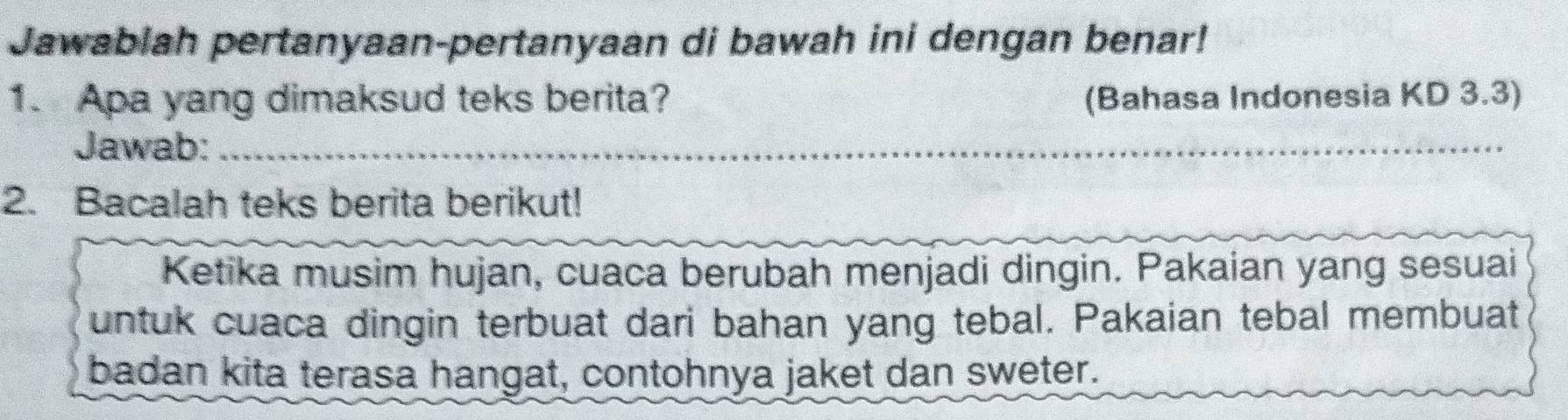 Jawablah pertanyaan-pertanyaan di bawah ini dengan benar! 
1. Apa yang dimaksud teks berita? (Bahasa Indonesia KD 3.3) 
Jawab:_ 
_ 
_ 
2. Bacalah teks berita berikut! 
Ketika musim hujan, cuaca berubah menjadi dingin. Pakaian yang sesuai 
untuk cuaca dingin terbuat dari bahan yang tebal. Pakaian tebal membuat 
badan kita terasa hangat, contohnya jaket dan sweter.