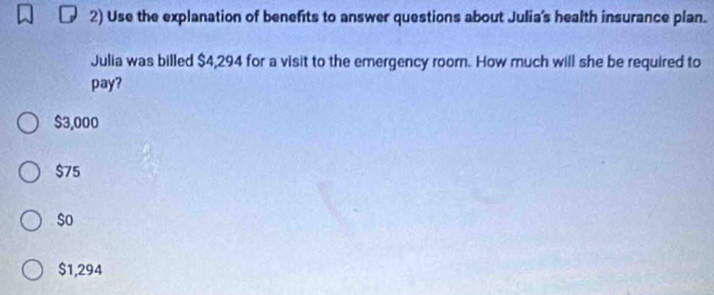 Use the explanation of benefits to answer questions about Julia's health insurance plan.
Julia was billed $4,294 for a visit to the emergency room. How much will she be required to
pay?
$3,000
$75
$o
$1,294