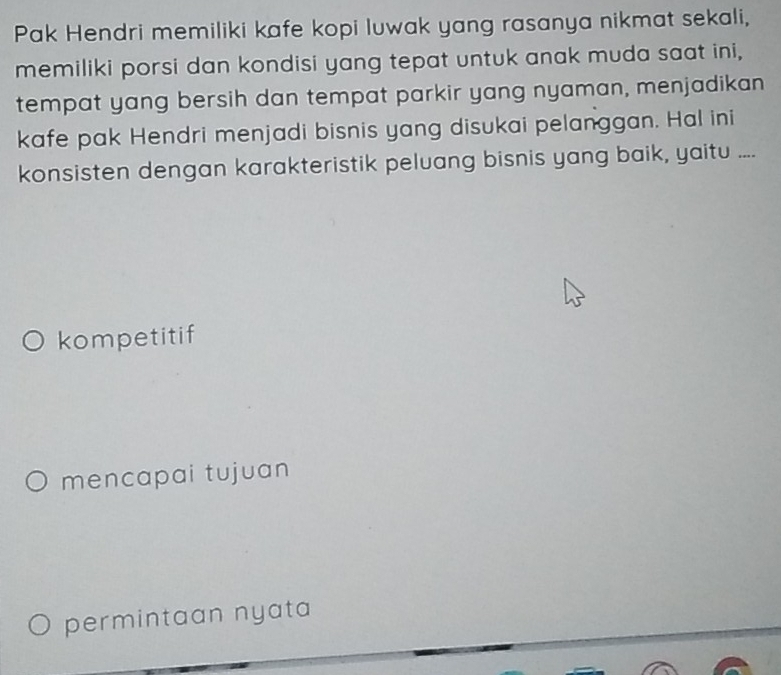 Pak Hendri memiliki kafe kopi luwak yang rasanya nikmat sekali,
memiliki porsi dan kondisi yang tepat untuk anak muda saat ini,
tempat yang bersih dan tempat parkir yang nyaman, menjadikan
kafe pak Hendri menjadi bisnis yang disukai pelanggan. Hal ini
konsisten dengan karakteristik peluang bisnis yang baik, yaitu ....
kompetitif
mencapai tujuan
permintaan nyata