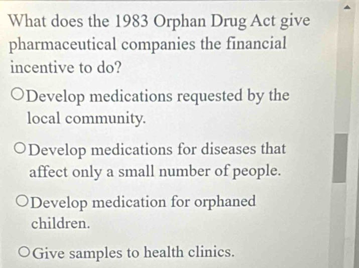 What does the 1983 Orphan Drug Act give
pharmaceutical companies the financial
incentive to do?
Develop medications requested by the
local community.
Develop medications for diseases that
affect only a small number of people.
Develop medication for orphaned
children.
Give samples to health clinics.