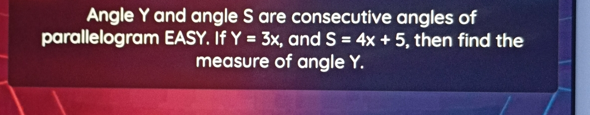 Angle Y and angle S are consecutive angles of 
parallelogram EASY. If Y=3x, , and S=4x+5 , then find the 
measure of angle Y.