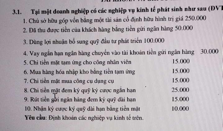 Tại một doanh nghiệp có các nghiệp vụ kinh tế phát sinh như sau (ĐVT 
1. Chủ sở hữu góp vốn bằng một tài sản cố định hữu hình trị giá 250.000
2. Đã thu được tiền của khách hàng bằng tiền gửi ngân hàng 50.000
3. Dùng lợi nhuận bổ sung quỹ đầu tư phát triển 100.000
4. Vay ngắn hạn ngân hàng chuyển vào tài khoản tiền gửi ngân hàng 30.000
5. Chi tiền mặt tạm ứng cho công nhân viên 15.000
6. Mua hàng hóa nhập kho bằng tiền tạm ứng 15.000
7. Chi tiền mặt mua công cụ dụng cụ 15.000
8. Chi tiền mặt đem ký quỹ ký cược ngắn hạn 25.000
9. Rút tiền gới ngân hàng đem ký quỹ dài hạn 15.000
10. Nhận ký cược ký quỹ dài hạn bằng tiền mặt 10.000
Yêu cầu: Định khoản các nghiệp vụ kinh tế trên.