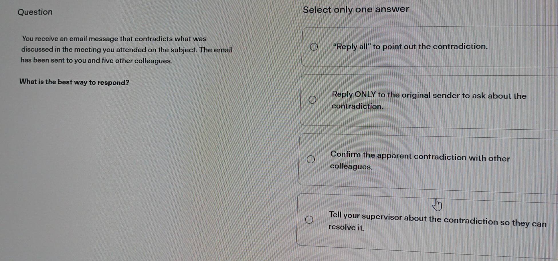 Question Select only one answer
You receive an email message that contradicts what was
discussed in the meeting you attended on the subject. The email “Reply all” to point out the contradiction.
has been sent to you and five other colleagues.
What is the best way to respond?
Reply ONLY to the original sender to ask about the
contradiction.
Confirm the apparent contradiction with other
colleagues.
Tell your supervisor about the contradiction so they can
resolve it.