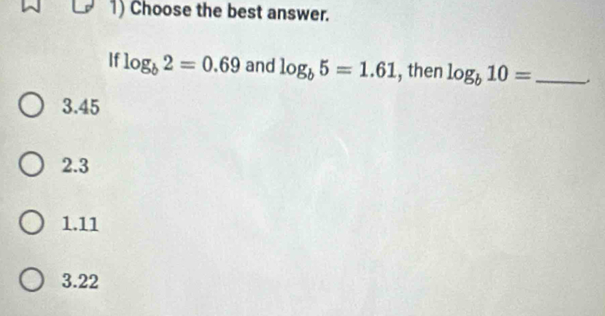 Choose the best answer.
If log _b2=0.69 and log _b5=1.61 , then log _b10= _.
3.45
2.3
1.11
3.22