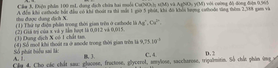 4
Câu 3. Điện phân 100 mL dung dịch chứa hai muối Cu(NO_3)_2* (M) và AgNO_3y(M) () với cường độ dòng điện 0,965
A đến khi cathode bắt đầu có khí thoát ra thì mất 1 giờ 5 phút, khi đó khối lượng cathode tăng thêm 2,388 gam và
thu được dung dịch X.
(1) Thứ tự điện phân trong thời gian trên ở cathode là Ag^+, Cu^(2+). 
(2) Giá trị của x và y lần lượt là 0,012 và 0,015.
(3) Dụng dịch X có 1 chất tan.
(4) Số mol khi thoát ra ở anode trong thời gian trên là 9,75.10^(-3)
Số phát biểu sai là: D. 2
A. 1. B. 3. C. 4.
Câu 4. Cho các chất sau: glucose, fructose, glycerol, amylose, saccharose, tripalmitin. Số chất phản ứng v