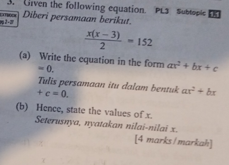 Given the following equation. PL3 Subtopic 
EXTBOOK Diberi persamaan berikut. 
P 2 -23
 (x(x-3))/2 =152
(a) Write the equation in the form ax^2+bx+c
=0. 
Tulis persamaan itu dalam bentuk ax^2+bx
+c=0. 
(b) Hence, state the values of x. 
Seterusnya, nyatakan nilai-nilai x. 
[4 marks / markah]