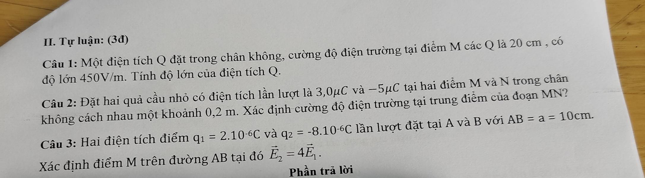 Tự luận: (3đ) 
Câu 1: Một điện tích Q đặt trong chân không, cường độ điện trường tại điểm M các Q là 20 cm , có 
độ lớn 450V/m. Tính độ lớn của điện tích Q. 
Câu 2: Đặt hai quả cầu nhỏ có điện tích lần lượt là 3,0μC và −5μC tại hai điểm M và N trong chân 
không cách nhau một khoảnh 0,2 m. Xác định cường độ điện trường tại trung điểm của đoạn MN? 
Câu 3: Hai điện tích điểm q_1=2.10^(-6)C và q_2=-8.10^(-6)C lần lượt đặt tại A và B với AB=a=10cm. 
Xác định điểm M trên đường AB tại đó vector E_2=4vector E_1. 
Phần trả lời