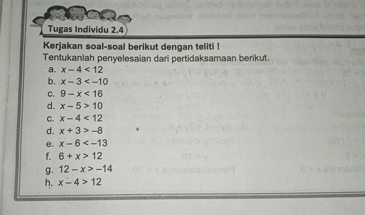 Tugas Individu 2.4 
Kerjakan soal-soal berikut dengan teliti ! 
Tentukanlah penyelesaian dari pertidaksamaan berikut. 
a. x-4<12</tex> 
b. x-3
C. 9-x<16</tex> 
d. x-5>10
C. x-4<12</tex> 
d. x+3>-8
e. x-6
f. 6+x>12
g. 12-x>-14
h. x-4>12