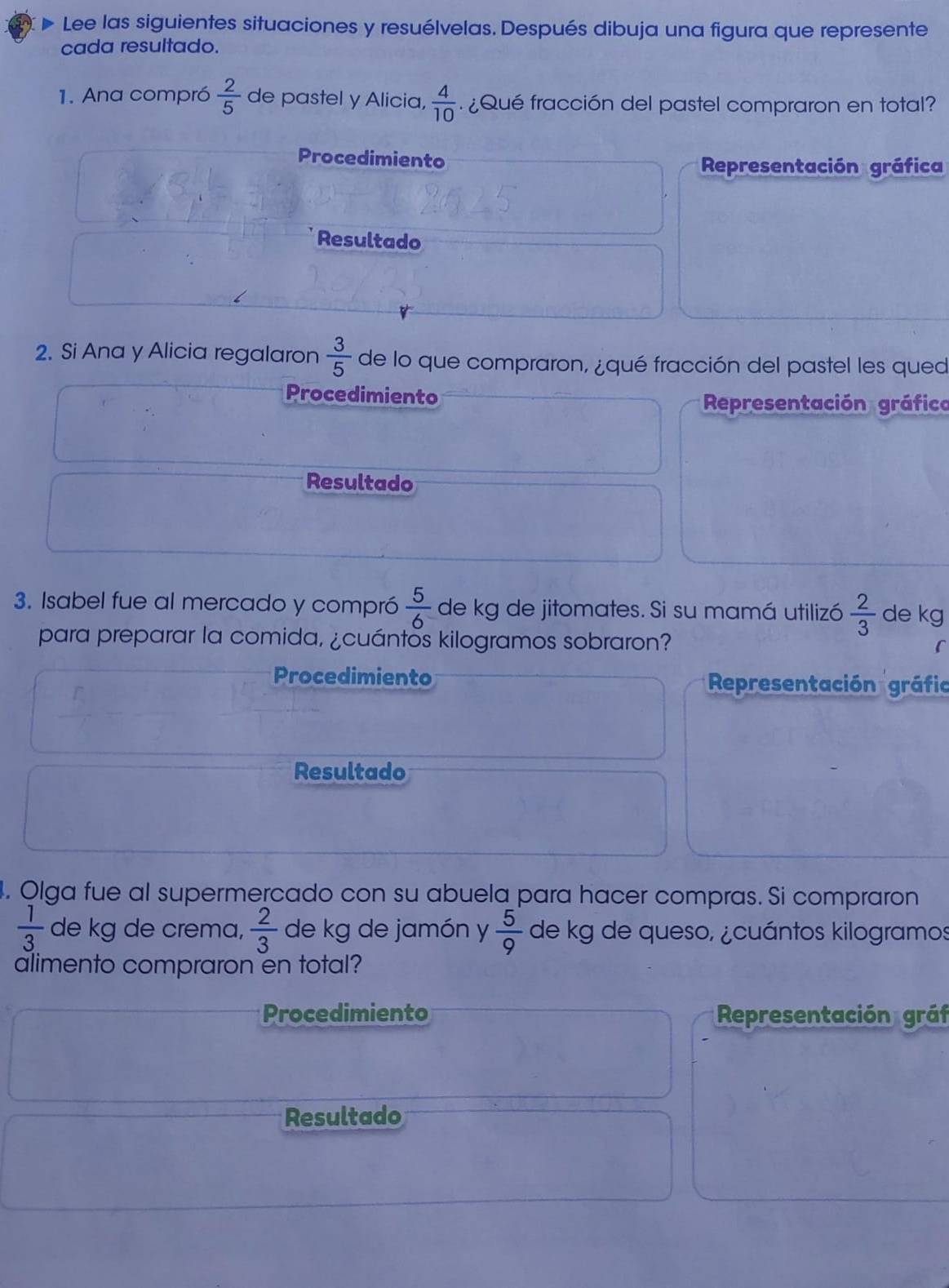 Lee las siguientes situaciones y resuélvelas. Después dibuja una figura que represente 
cada resultado. 
1. Ana compró  2/5  de pastel y Alicia,  4/10  ¿Qué fracción del pastel compraron en total? 
Procedimiento 
Representación gráfica 
Resultado 
2. Si Ana y Alicia regalaron  3/5  de lo que compraron, ¿qué fracción del pastel les qued 
Procedimiento Representación gráfica 
Resultado 
3. Isabel fue al mercado y compró  5/6  de kg de jitomates. Si su mamá utilizó  2/3  de kg
para preparar la comida, ¿cuántos kilogramos sobraron? 
Procedimiento Representación gráfio 
Resultado 
4. Olga fue al supermercado con su abuela para hacer compras. Si compraron
 1/3  de kg de crema,  2/3  de kg de jamón y  5/9  de kg de queso, ¿cuántos kilogramos
alimento compraron en total? 
Procedimiento Representación gráf 
Resultado