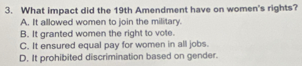 What impact did the 19th Amendment have on women's rights?
A. It allowed women to join the military.
B. It granted women the right to vote.
C. It ensured equal pay for women in all jobs.
D. It prohibited discrimination based on gender.