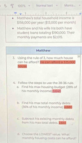 100% Normal text Monts... 
2 3 
Matthew's total household income is
$156,000 per year ($13,000 per month) 
Matthew and his wife Iris both have 
student loans totaling $190,000. Their 
monthly payments are $2,015. 
Matthew 
3. Using the rule of 3, how much house 
can he afford? He can afford a 325,000
house 
4. Follow the steps to use the 28-36 rule. 
a. Find his max housing budget (28% of 
his monthly income) 3,640
b. Find his max total monthly debts 
(36% of his monthly income) 6680
c. Subtract his existing monthly debts 
from his max total debts. 2,665
d. Choose the LOWEST value. What 
monthly housing costs can he afford?