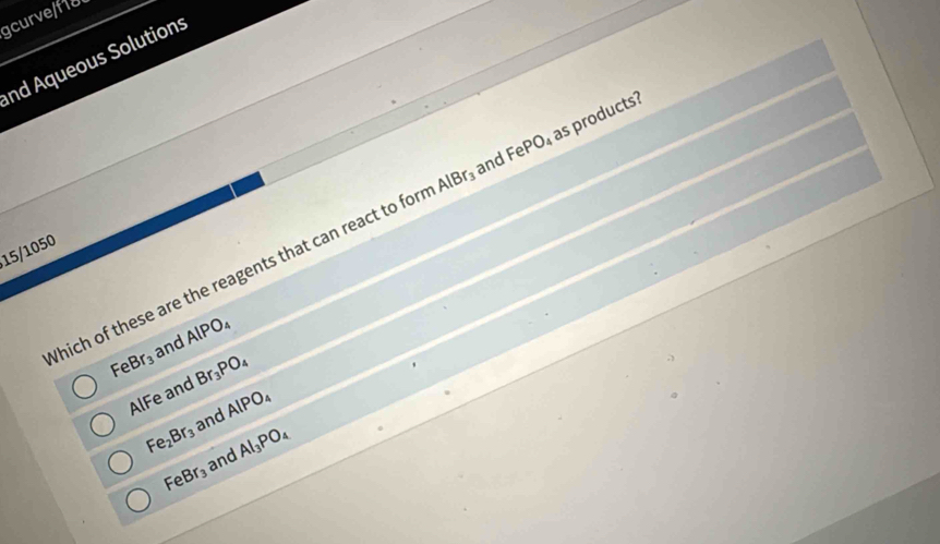 curvef1d
nd Aqueous Solutions
and
Which of these are the reagents that can react to for AlBr_3 FePO_4 as products?
15/1050
FeBr_3 and AlPO_4
AlFe and Br_3PO_4
Fe_2Br_3 and AlPO_4
FeBr_3 and Al_3PO_4