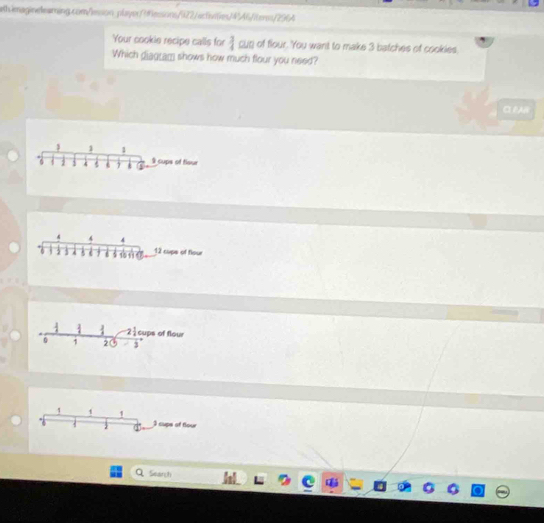 th imagineleaming.com/msson_playeressions/922/activiie/4A6/tem/296A
Your cookie recipe calls for  3/4  cutj of flour. You want to make 3 batches of cookies.
Which giagram shows how much flour you need?
αlAB
1 1
6 1 1 4 9 cups of fiour
d 4 4
6 5 j 6 15 11 12 cups of flour
2 1/4  cups of flour
1 2 J
1 1 1 I sups of flour
2
Search
