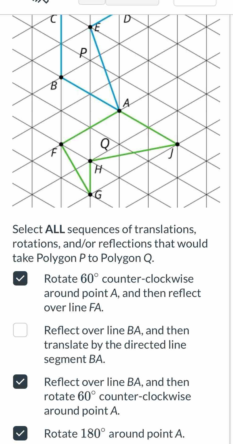 Select ALL sequences of translations,
rotations, and/or reflections that would
take Polygon P to Polygon Q.
Rotate 60° counter-clockwise
around point A, and then reflect
over line FA.
Reflect over line BA, and then
translate by the directed line
segment BA.
Reflect over line BA, and then
rotate 60° counter-clockwise
around point A.
Rotate 180° around point A.