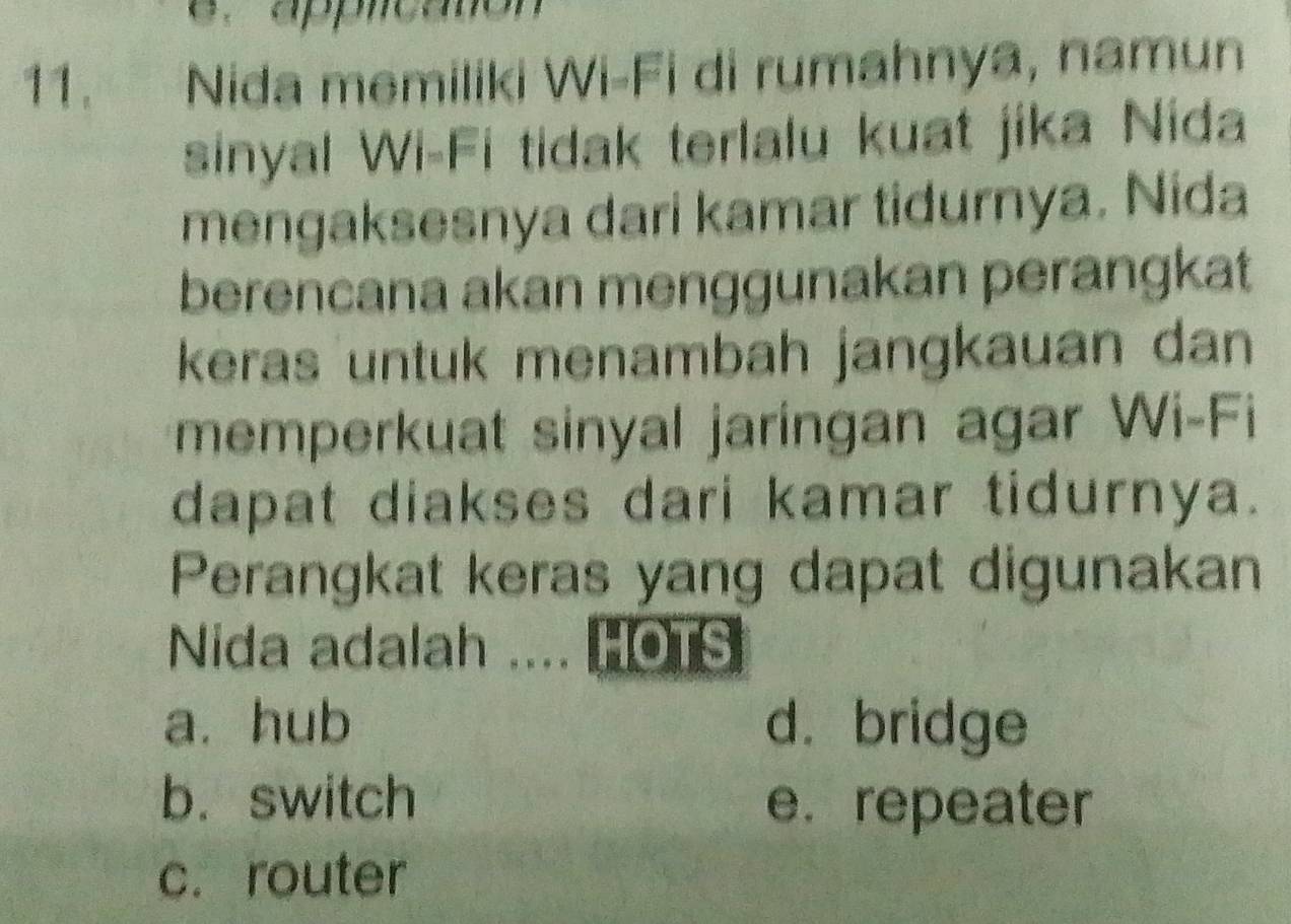 applcatón
11. Nida memiliki Wi-Fi di rumahnya, namun
sinyal Wi-Fi tidak terlalu kuat jika Nida
mengaksesnya dari kamar tidurnya. Nida
berencana akan menggunakan perangkat
keras untuk menambah jangkauan dan 
memperkuat sinyal jaringan agar Wi-Fi
dapat diakses dari kamar tidurnya.
Perangkat keras yang dapat digunakan
Nida adalah .... HOTS
a. hub d. bridge
b.switch e. repeater
c. router