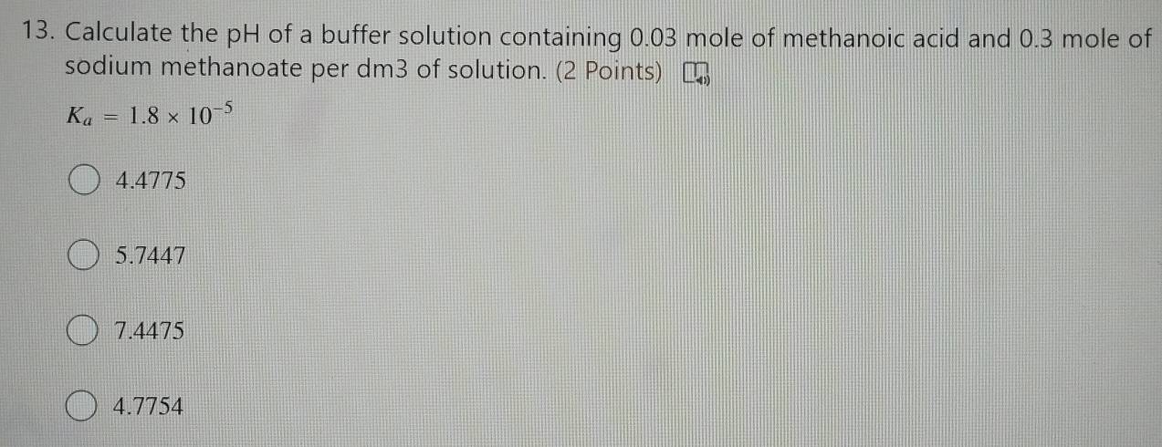 Calculate the pH of a buffer solution containing 0.03 mole of methanoic acid and 0.3 mole of
sodium methanoate per dm3 of solution. (2 Points)
K_a=1.8* 10^(-5)
4. 4775
5.7447
7.4475
4.7754