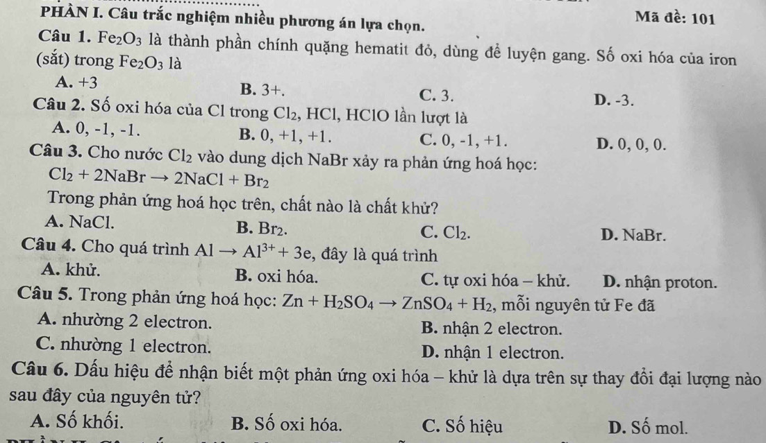 Mã đề: 101
PHÀN I. Câu trắc nghiệm nhiều phương án lựa chọn.
Câu 1. Fe_2O_3 là thành phần chính quặng hematit đỏ, dùng để luyện gang. Số oxi hóa của iron
(sắt) trong Fe_2O_3 là
B. 3+.
A. +3 C. 3. D. -3.
Câu 2. Số oxi hóa của Cl trong Cl_2 , HCl, HClO lần lượt là
A. 0, -1, -1. B. 0, +1, +1. C. 0, -1, +1.
D. 0, 0, 0.
Câu 3. Cho nước Cl_2 vào dung dịch NaBr xảy ra phản ứng hoá học:
Cl_2+2NaBrto 2NaCl+Br_2
Trong phản ứng hoá học trên, chất nào là chất khử?
A. NaCl. B. Br₂.
C. Cl_2. D. NaBr.
Câu 4. Cho quá trình Alto Al^(3+)+3e , đây là quá trình
A. khử. B. oxi hóa. C. tự oxi hóa - khử. D. nhận proton.
Câu 5. Trong phản ứng hoá học: Zn+H_2SO_4to ZnSO_4+H_2 , mỗi nguyên tử Fe đã
A. nhường 2 electron. B. nhận 2 electron.
C. nhường 1 electron. D. nhận 1 electron.
Câu 6. Dấu hiệu để nhận biết một phản ứng oxi hóa - khử là dựa trên sự thay đổi đại lượng nào
sau đây của nguyên tử?
A. Số khối. B. Số oxi hóa. C. Số hiệu D. Số mol.