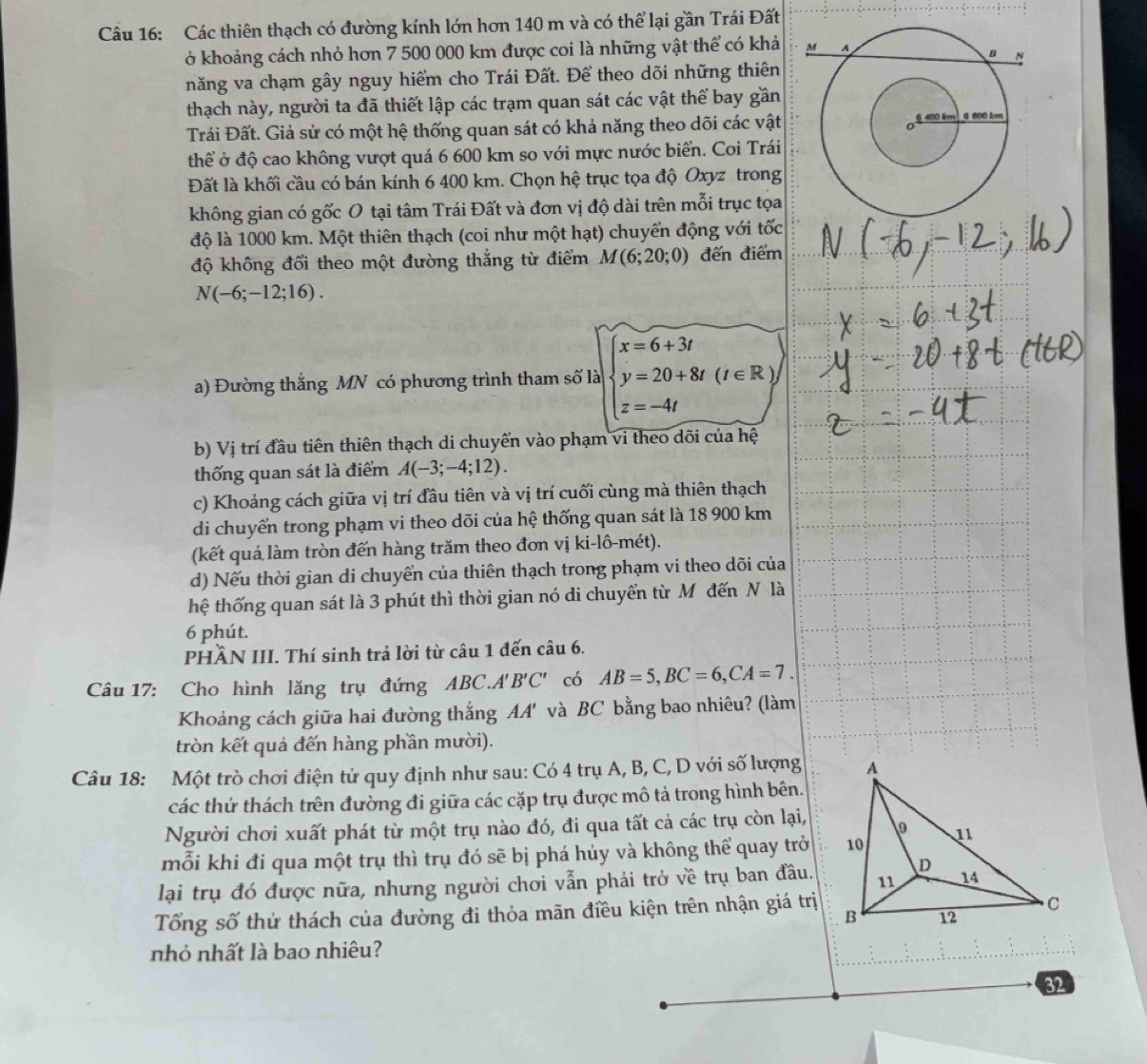 Các thiên thạch có đường kính lớn hơn 140 m và có thể lại gần Trái Đất
ở khoảng cách nhỏ hơn 7 500 000 km được coi là những vật thể có khả
năng va chạm gây nguy hiểm cho Trái Đất. Để theo dõi những thiên
thạch này, người ta đã thiết lập các trạm quan sát các vật thể bay gần
Trái Đất. Giả sử có một hệ thống quan sát có khả năng theo dõi các vật
thể ở độ cao không vượt quá 6 600 km so với mực nước biển. Coi Trái
Đất là khối cầu có bán kính 6 400 km. Chọn hệ trục tọa độ Oxyz trong
không gian có gốc O tại tâm Trái Đất và đơn vị độ dài trên mỗi trục tọa
độ là 1000 km. Một thiên thạch (coi như một hạt) chuyển động với tốc
độ không đổi theo một đường thắng từ điểm M(6;20;0) đến điểm
N(-6;-12;16).
a) Đường thẳng MN có phương trình tham số là beginarrayl x=6+3t y=20+8t(t∈ R) z=-4tendarray.
b) Vị trí đầu tiên thiên thạch di chuyển vào phạm vi theo dõi của hệ
thống quan sát là điểm A(-3;-4;12).
c) Khoảng cách giữa vị trí đầu tiên và vị trí cuối cùng mà thiên thạch
di chuyển trong phạm vi theo dõi của hệ thống quan sát là 18 900 km
(kết quả làm tròn đến hàng trăm theo đơn vị ki-lô-mét).
d) Nếu thời gian di chuyển của thiên thạch trong phạm vi theo dõi của
thệ thống quan sát là 3 phút thì thời gian nó di chuyển từ Môđến N là
6 phút.
PHÂN III. Thí sinh trả lời từ câu 1 đến câu 6.
Câu 17: Cho hình lăng trụ đứng ABC.A'' B'C' có AB=5,BC=6,CA=7.
Khoảng cách giữa hai đường thắng AA' và BC bằng bao nhiêu? (làm
tròn kết quả đến hàng phần mười).
Câu 18: Một trò chơi điện tử quy định như sau: Có 4 trụ A, B, C, D với số lượng
các thử thách trên đường đi giữa các cặp trụ được mô tả trong hình bên.
Người chơi xuất phát từ một trụ nào đó, đi qua tất cả các trụ còn lại,
mỗi khi đi qua một trụ thì trụ đó sẽ bị phá hủy và không thể quay trở
lại trụ đó được nữa, nhưng người chơi vẫn phải trở về trụ ban đầu.
Tổng số thử thách của đường đi thỏa mãn điều kiện trên nhận giá trị
nhỏ nhất là bao nhiêu?
32