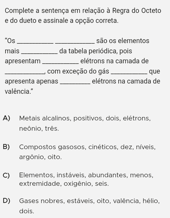 Complete a sentença em relação à Regra do Octeto
e do dueto e assinale a opção correta.
“Os_ _são os elementos
mais _da tabela periódica, pois
apresentam _elétrons na camada de
_, com exceção do gás _que
apresenta apenas _elétrons na camada de
valência."
A) Metais alcalinos, positivos, dois, elétrons,
neônio, três.
B) Compostos gasosos, cinéticos, dez, níveis,
argônio, oito.
C) Elementos, instáveis, abundantes, menos,
extremidade, oxigênio, seis.
D) Gases nobres, estáveis, oito, valência, hélio,
dois.