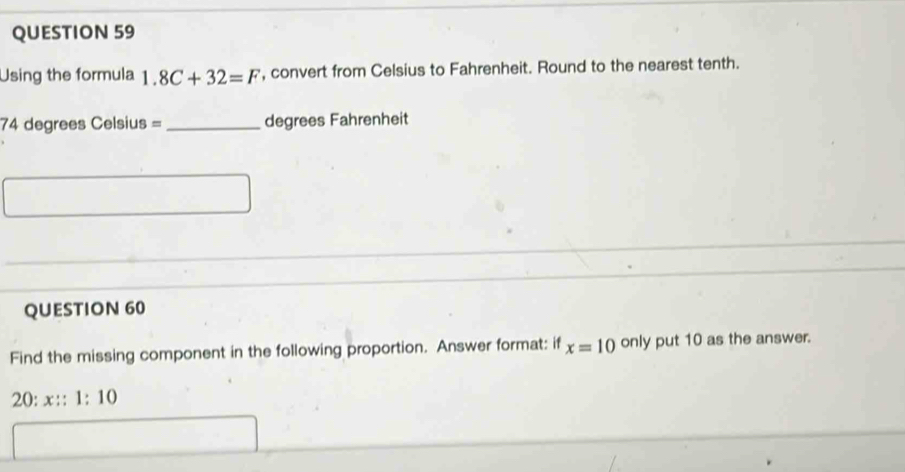 Using the formula 1.8C+32=F , convert from Celsius to Fahrenheit. Round to the nearest tenth.
74 degrees Celsius =_  degrees Fahrenheit
QUESTION 60 
Find the missing component in the following proportion. Answer format: if x=10 only put 10 as the answer.
20:x::1:10