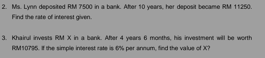 Ms. Lynn deposited RM 7500 in a bank. After 10 years, her deposit became RM 11250. 
Find the rate of interest given. 
3. Khairul invests RM X in a bank. After 4 years 6 months, his investment will be worth
RM10795. If the simple interest rate is 6% per annum, find the value of X?