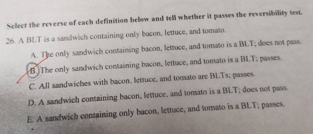 Select the reverse of each definition below and tell whether it passes the reversibility test.
26. A BLT is a sandwich containing only bacon, lettuce, and tomato.
A. The only sandwich containing bacon, lettuce, and tomato is a BLT; does not pass.
B. The only sandwich containing bacon, lettuce, and tomato is a BLT; passes.
C. All sandwiches with bacon, lettuce, and tomato are BLTs; passes.
D. A sandwich containing bacon, lettuce, and tomato is a BLT; does not pass.
E. A sandwich containing only bacon, lettuce, and tomato is a BLT; passes.