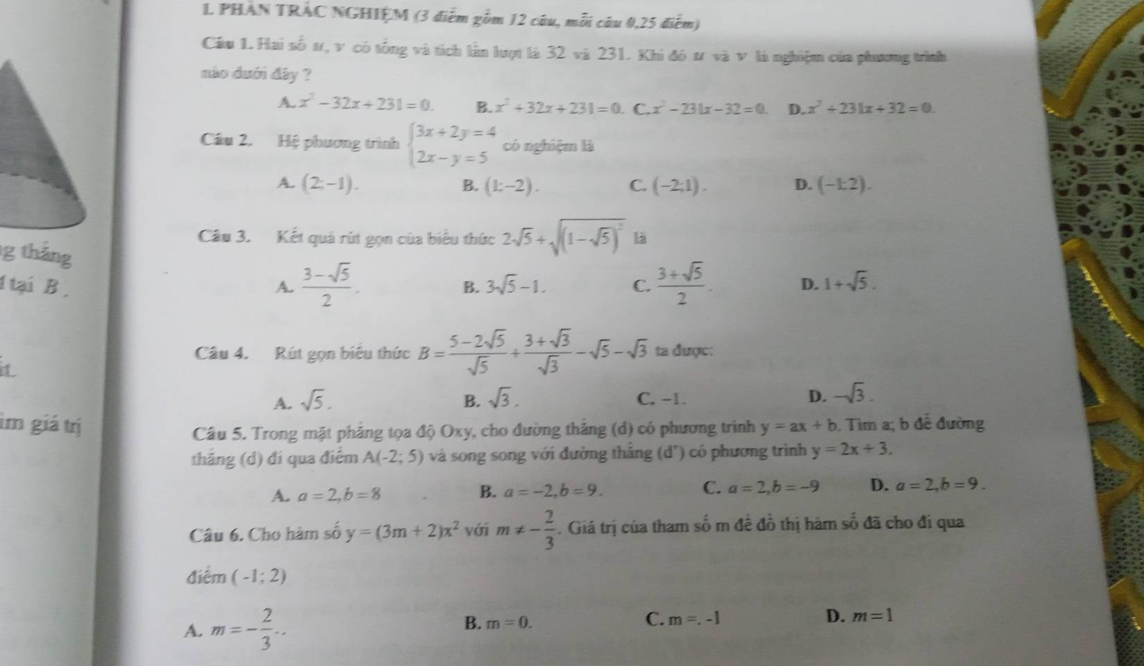 PHAN TRAC NGHIỆM (3 điễm gồm 12 câu, mỗi câu 0,25 điểm)
Câu 1 Hai số ư, v có tổng và tích lần lượt là 32 và 231. Khi đó # và v là nghiệm của phương trình
nào dưới đây ?
A. x^2-32x+231=0. B. x^2+32x+231=0. C. x^2-231x-32=0. D. x^2+231x+32=0.
Câu 2. Hệ phương trình beginarrayl 3x+2y=4 2x-y=5endarray. có nghiệm là
A. (2-1). B. (k-2). C. (-2;1). D. (-1:2).
Câu 3. Kết quả rút gọn của biểu thức 2sqrt(5)+sqrt((1-sqrt 5))^2 là
g tháng
1 tại B , A.  (3-sqrt(5))/2 . B. 3sqrt(5)-1. C.  (3+sqrt(5))/2 .
D. 1+sqrt(5).
Câu 4. Rút gọn biêu thức B= (5-2sqrt(5))/sqrt(5) + (3+sqrt(3))/sqrt(3) -sqrt(5)-sqrt(3) ta được:
it
A. sqrt(5). B. sqrt(3). C. −1. D. -sqrt(3).
im giá trị y=ax+b. Tìm a; b để đường
Câu 5. Trong mặt phăng tọa độ Oxy, cho đường thắng (d) có phương trình
thăng (d) đí qua điểm A(-2;5) và song song với đường tháng (d^,) có phương trình y=2x+3.
A. a=2,b=8 B. a=-2,b=9. C. a=2,b=-9 D. a=2,b=9.
Câu 6. Cho hàm số y=(3m+2)x^2 với m!= - 2/3 . Giá trị của tham số m đề đồ thị hàm số đã cho đi qua
điểm (-1;2)
A. m=- 2/3 ...
B. m=0.
C. m=.-1 D. m=1