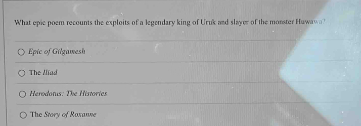 What epic poem recounts the exploits of a legendary king of Uruk and slayer of the monster Huwawa?
Epic of Gilgamesh
The Iliad
Herodotus: The Histories
The Story of Roxanne