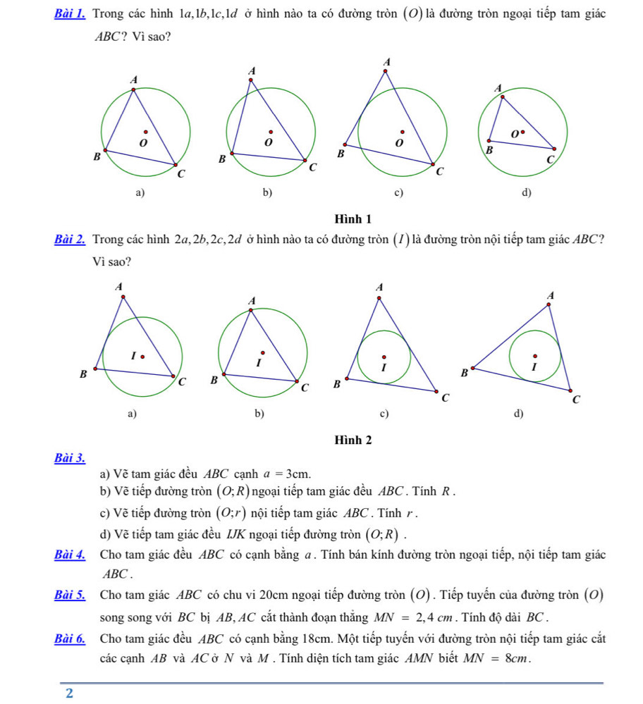 Trong các hình 1a,1b,1c,1d ở hình nào ta có đường tròn (O)là đường tròn ngoại tiếp tam giác
ABC? Vì sao?
b)
d)
Hình 1
Bài 2. Trong các hình 2a,2b,2c,2d ở hình nào ta có đường tròn (1) là đường tròn nội tiếp tam giác ABC?
Vì sao?

c)
d)
Hình 2
Bài 3.
a) Vẽ tam giác đều ABC cạnh a=3cm.
b) Vẽ tiếp đường tròn (O;R) ngoại tiếp tam giác đều ABC . Tính R .
c) Vẽ tiếp đường tròn (O;r) nội tiếp tam giác ABC . Tính r .
d) Vẽ tiếp tam giác đều IJK ngoại tiếp đường tròn (O;R).
Bài 4. Cho tam giác đều ABC có cạnh bằng a . Tính bán kính đường tròn ngoại tiếp, nội tiếp tam giác
ABC .
Bài 5. Cho tam giác ABC có chu vi 20cm ngoại tiếp đường tròn (O). Tiếp tuyến của đường tròn (O)
song song với BC bị AB, AC cắt thành đoạn thắng MN=2,4cm. Tính độ dài BC .
Bài 6. Cho tam giác đều ABC có cạnh bằng 18cm. Một tiếp tuyến với đường tròn nội tiếp tam giác cắt
các cạnh AB và AC ở N và M . Tính diện tích tam giác AMN biết MN=8cm.
2