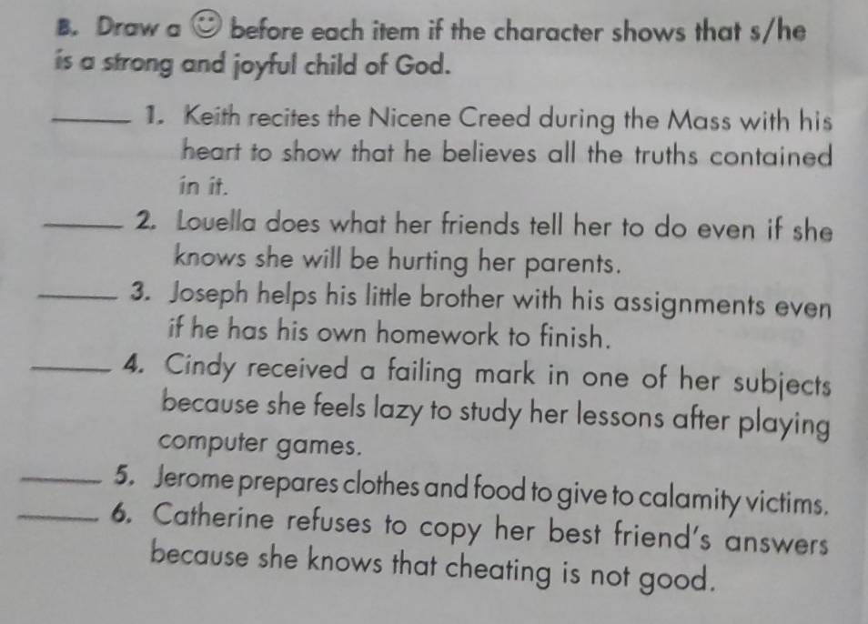 Draw a e° before each item if the character shows that s/he 
is a strong and joyful child of God. 
_1. Keith recites the Nicene Creed during the Mass with his 
heart to show that he believes all the truths contained. 
in it. 
_2. Louella does what her friends tell her to do even if she 
knows she will be hurting her parents. 
_3. Joseph helps his little brother with his assignments even 
if he has his own homework to finish. 
_4. Cindy received a failing mark in one of her subjects 
because she feels lazy to study her lessons after playing 
computer games. 
_5. Jerome prepares clothes and food to give to calamity victims. 
_6. Catherine refuses to copy her best friend's answers 
because she knows that cheating is not good.