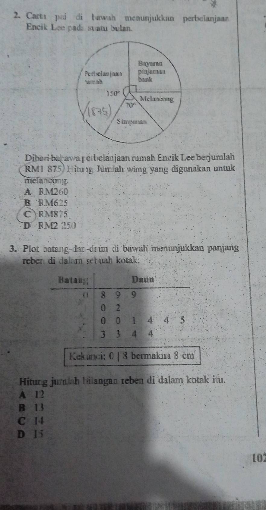 Carta pai di bawah menunjukkan perbelanjaan
Encik Lee pads suatu bulan.
Diberi bahawa perbelanjaan rumah Encik Lee berjumlah
RM1 875) Hitng JumJahı wang yang digunakan untuk
melanoong.
A. RM260
B RM625
C RM875
D RM250
3. Plot batang-dan-daun di bawah menunjukkan panjang
reben di dalam sebuah kotak.
Kekunci: 0 | 8 bermakna 8 cm
Hitung jumlah bilangan reben di dalam kotak itu.
A 12
B 13
C 14
D 1 5
102