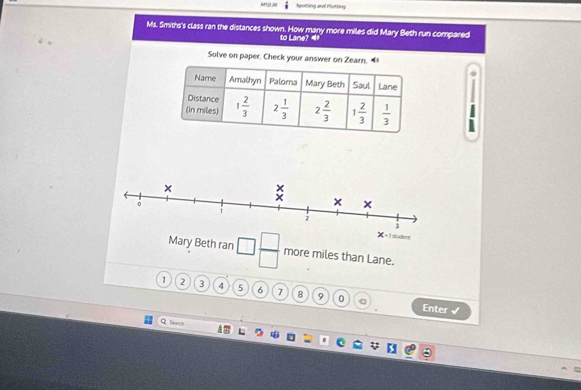 M511.28 Spotting and Plotting
Ms. Smiths's class ran the distances shown. How many more miles did Mary Beth run compared
to Lane? 4
Solve on paper. Check your answer on Zearn. 
h ran □  □ /□   more miles than Lane.
1 2 3 4 5 6 7 8 9 0
Enter √
Q Search