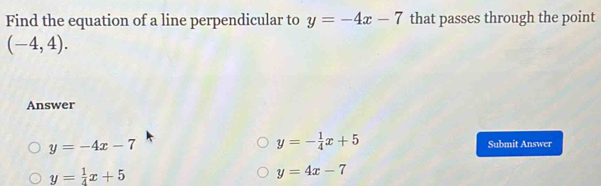 Find the equation of a line perpendicular to y=-4x-7 that passes through the point
(-4,4). 
Answer
y=- 1/4 x+5
y=-4x-7 Submit Answer
y= 1/4 x+5
y=4x-7