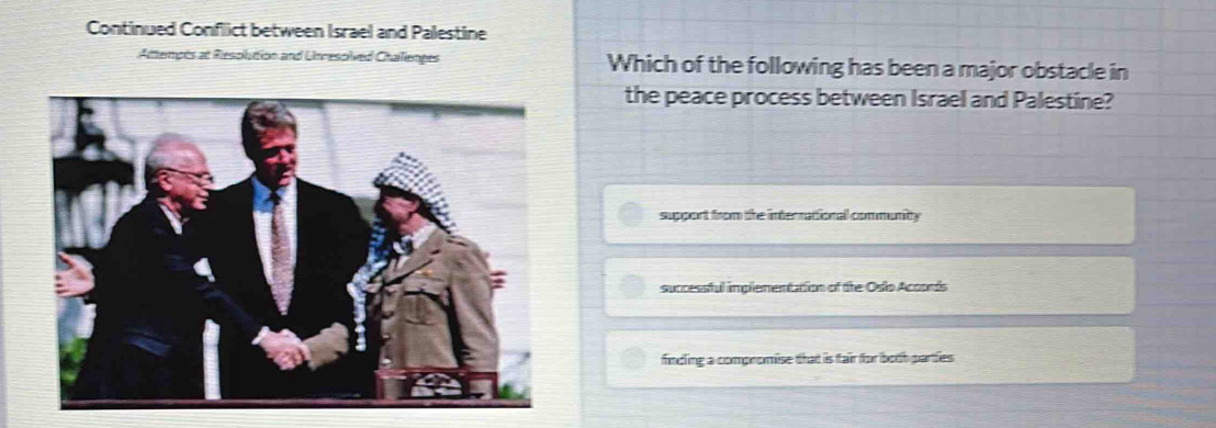 Continued Conflict between Israel and Palestine
Attempts at Resolution and Unresoived Challienges Which of the following has been a major obstacle in
the peace process between Israel and Palestine?
support from the interrational community
successful implementation of the Oso Acoods
finding a compromise that is fair for both parties