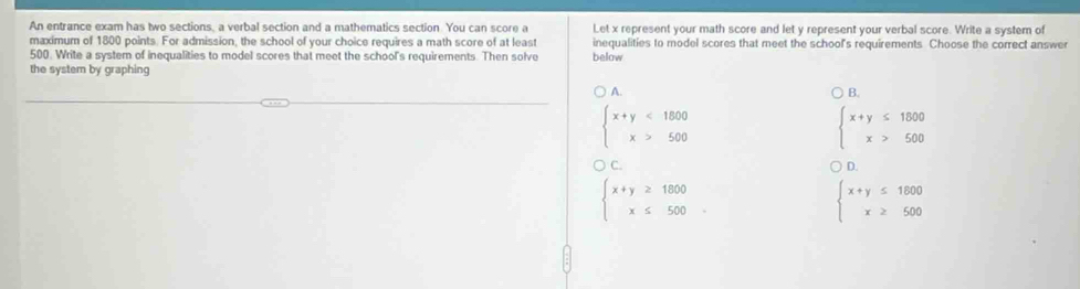 An entrance exam has two sections, a verbal section and a mathematics section. You can score a Let x represent your math score and let y represent your verbal score. Write a system of
maximum of 1800 points. For admission, the school of your choice requires a math score of at least inequalities to model scores that meet the school's requirements Choose the correct answer
500. Write a system of inequalities to model scores that meet the school's requirements. Then solve below
the system by graphing
A.
B.
beginarrayl x+y<1800 x>500endarray.
beginarrayl x+y≤ 1800 x>500endarray.
C. D.
beginarrayl x+y≥ 1800 x≤ 500endarray..
beginarrayl x+y≤ 1800 x≥ 500endarray.