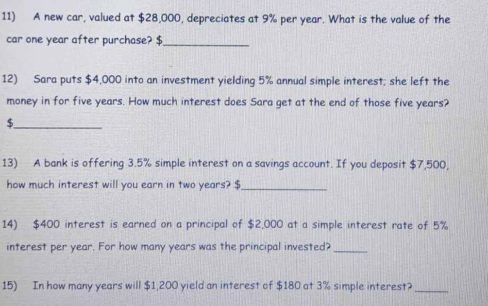 A new car, valued at $28,000, depreciates at 9% per year. What is the value of the 
car one year after purchase? $_ 
12) Sara puts $4,000 into an investment yielding 5% annual simple interest; she left the 
money in for five years. How much interest does Sara get at the end of those five years? 
_$ 
13) A bank is offering 3.5% simple interest on a savings account. If you deposit $7,500, 
how much interest will you earn in two years? $ _ 
14) $400 interest is earned on a principal of $2,000 at a simple interest rate of 5%
interest per year. For how many years was the principal invested?_ 
15) In how many years will $1,200 yield an interest of $180 at 3% simple interest?_