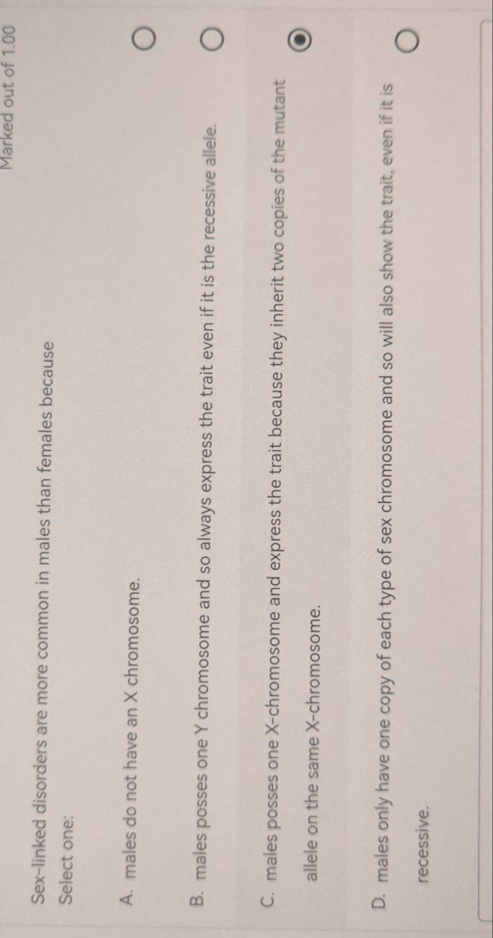 Marked out of 1.00
Sex-linked disorders are more common in males than females because
Select one:
A. males do not have an X chromosome.
B. males posses one Y chromosome and so always express the trait even if it is the recessive allele.
C. males posses one X -chromosome and express the trait because they inherit two copies of the mutant
allele on the same X -chromosome.
D. males only have one copy of each type of sex chromosome and so will also show the trait, even if it is
recessive.
