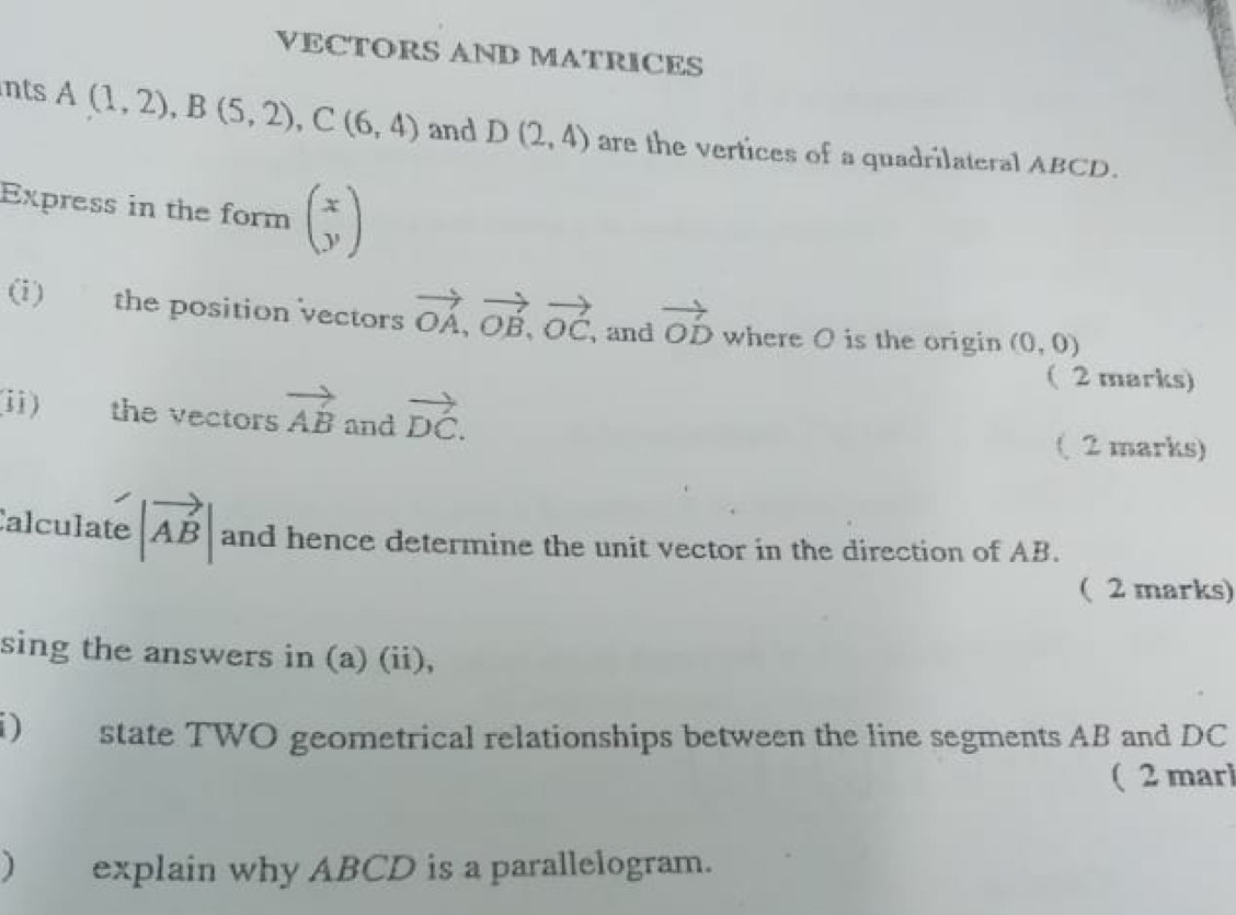 VECTORS AND MATRICES 
nts A(1,2), B(5,2), C(6,4) and D(2,4) are the vertices of a quadrilateral ABCD. 
Express in the form beginpmatrix x yendpmatrix
(i) the position vectors vector OA, vector OB, vector OC ,and vector OD where O is the origin (0,0)
( 2 marks) 
i) the vectors vector AB and vector DC. 
( 2 marks) 
Calculate |vector AB| and hence determine the unit vector in the direction of AB. 
( 2 marks) 
sing the answers in (a) (ii), 
) state TWO geometrical relationships between the line segments AB and DC
( 2 marl 
) explain why ABCD is a parallelogram.