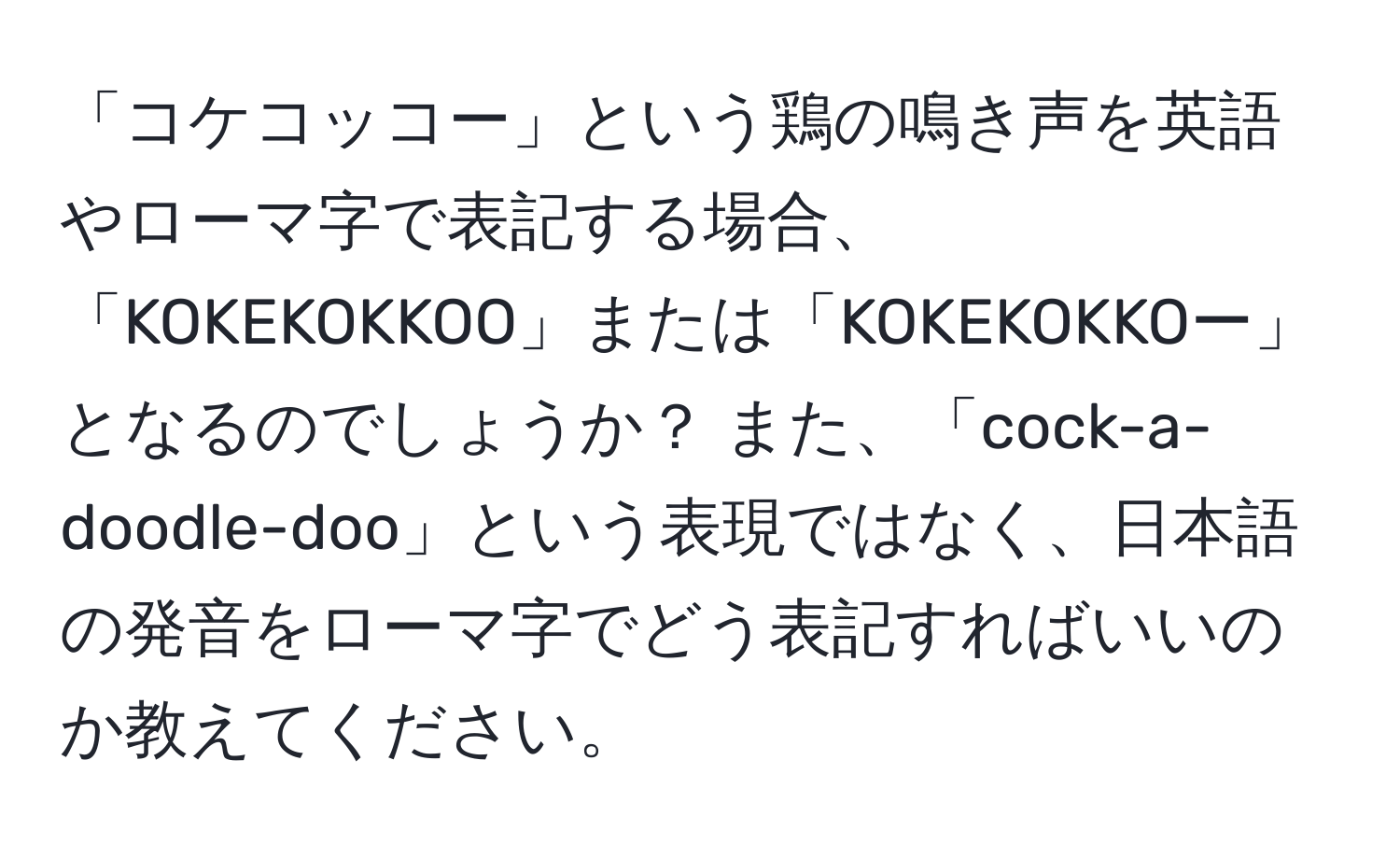 「コケコッコー」という鶏の鳴き声を英語やローマ字で表記する場合、「KOKEKOKKOO」または「KOKEKOKKOー」となるのでしょうか？ また、「cock-a-doodle-doo」という表現ではなく、日本語の発音をローマ字でどう表記すればいいのか教えてください。