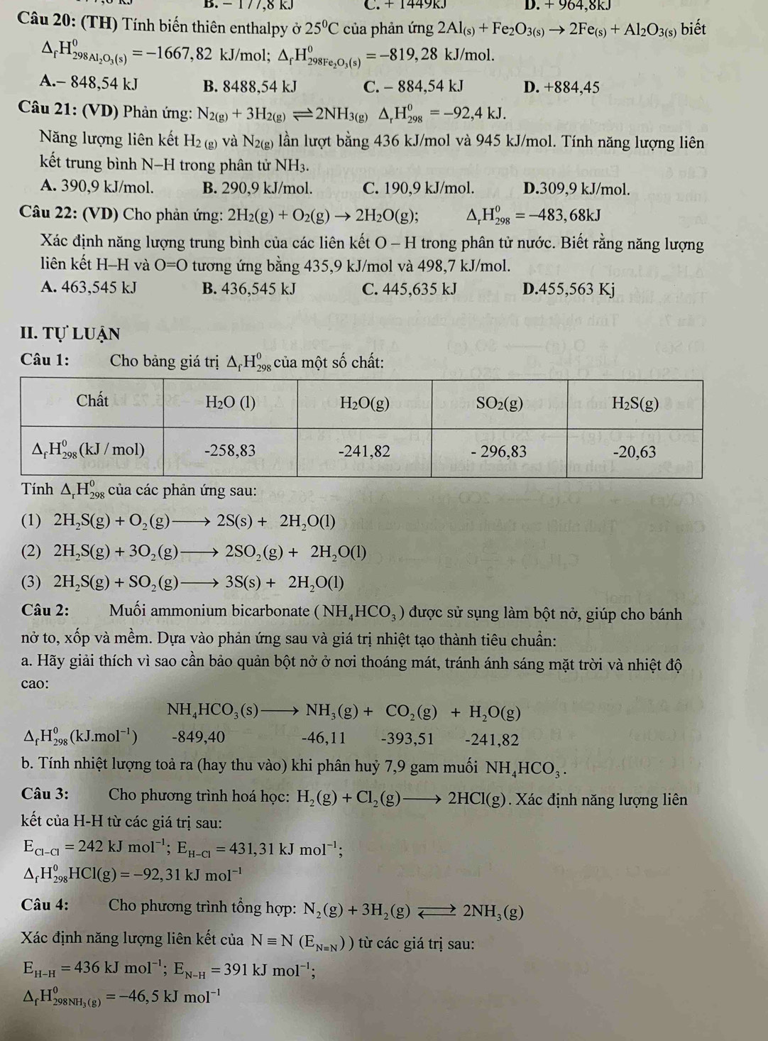 1 /7,8 kJ C. + 1449R. D. +964,8kJ
Câu 20: (TH) Tính biến thiên enthalpy ở 25°C của phản ứng 2Al_(s)+Fe_2O_3(s)to 2Fe_(s)+Al_2O_3(s) biết
△ _fH_298Al_2O_3(s)^0=-1667,82 kJ/mol; △ _fH_298Fe_2O_3(s)^0=-819,28kJ/mol.
A.- 848,54 kJ B. 8488,54 kJ C. -88 4.54 kJ D. +884,45
Câu 21: (VD) Phản ứng: N_2(g)+3H_2(g)leftharpoons 2NH_3(g) △ _rH_(298)^0=-92,4kJ.
Năng lượng liên kết H_2(g) và N_2(g) lần lượt bằng 436 kJ/mol và 945 kJ/mol. Tính năng lượng liên
kết trung bình N-H trong phân tử NH_3.
A. 390,9 kJ/mol. B. 290,9 kJ/mol. C. 190,9 kJ/mol. D.309,9 kJ/mol.
* Câu 22: (VD) Cho phản ứng: 2H_2(g)+O_2(g)to 2H_2O(g); △, H_(298)^0=-483,68kJ
Xác định năng lượng trung bình của các liên kết O - H trong phân tử nước. Biết rằng năng lượng
liên kết H-H và O=0 tương ứng bằng 435,9 kJ/mol và 498,7 kJ/mol.
A. 463,545 kJ B. 436,545 kJ C. 445,635 kJ D.455,563 Kj
II. Tự luận
Câu 1:  Cho bảng giá trị Δ H‰ của một số chất:
Tính △ _rH_(29)^0 % của các phản ứng sau:
(1) 2H_2S(g)+O_2(g)to 2S(s)+2H_2O(l)
(2) 2H_2S(g)+3O_2(g)to 2SO_2(g)+2H_2O(l)
(3) 2H_2S(g)+SO_2(g)to 3S(s)+2H_2O(l)
Câu 2: Muối ammonium bicarbonate (NH_4HCO_3) được sử sụng làm bột nở, giúp cho bánh
nở to, xốp và mềm. Dựa vào phản ứng sau và giá trị nhiệt tạo thành tiêu chuẩn:
a. Hãy giải thích vì sao cần bảo quản bột nở ở nơi thoáng mát, tránh ánh sáng mặt trời và nhiệt độ
cao:
NH_4HCO_3(s)to NH_3(g)+CO_2(g)+H_2O(g)
△ _fH_(298)^0(kJ.mol^(-1)) -849,40 -46,11 -393,51 -241,82
b. Tính nhiệt lượng toả ra (hay thu vào) khi phân huỷ 7,9 gam muối NH_4HCO_3.
Câu 3:  Cho phương trình hoá học: H_2(g)+Cl_2(g)to 2HCl(g) Xác định năng lượng liên
kết của H-H từ các giá trị sau:
E_Cl-Cl=242kJmol^(-1);E_H-Cl=431,31kJmol^(-1);
△ _fH_(298)^0HCl(g)=-92,31kJmol^(-1)
Câu 4:  Cho phương trình tổng hợp: N_2(g)+3H_2(g)leftharpoons 2NH_3(g)
Xác định năng lượng liên kết của Nequiv N(E_Nequiv N)) từ các giá trị sau:
E_H-H=436kJmol^(-1);E_N-H=391kJmol^(-1);
△ _fH_298NH_3(g)^0=-46,5kJmol^(-1)