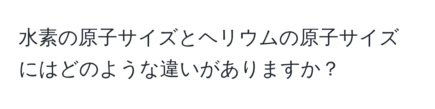 水素の原子サイズとヘリウムの原子サイズにはどのような違いがありますか？