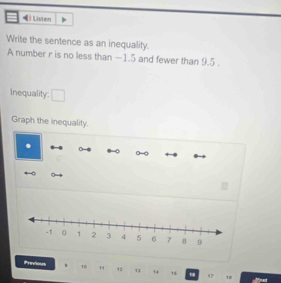 Listen 
Write the sentence as an inequality. 
A number r is no less than −1.5 and fewer than 9.5. 
Inequality: 
Graph the inequality. 
Previous 9 10 11 12 13 14 15 16 17
18 Pext