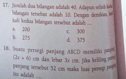 Jumlah dua bilangan adalah 40. Adapun selisih ked
bilangan tersebut adalah 10. Dengan demikian, has
kali kedua bilangan tersebut adalah ....
a. 200 c. 300
b. 275
d. 375
18. Suatu persegi panjang ABCD memiliki panj
(2x+6)cm dan lebar 3x cm. Jika keliling pers
panjang tersebut 52 cm maka luas persegi panj 
itu adalah ....