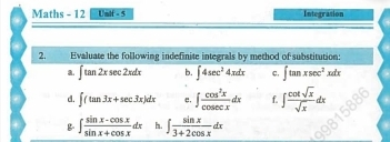 Maths - 12 Unif - 5 Integrasion 
2. Evaluate the following indefinite integrals by method of substitution: 
a. ∈t tan 2xsec 2xdx b. ∈t 4sec^24xdx C, ∈t tan xsec^2xdx
d. ∈t (tan 3x+sec 3x)dx e, ∈t  cos^2x/cos ecx dx f. ∈t  cot sqrt(x)/sqrt(x) dx
B ∈t  (sin x-cos x)/sin x+cos x dx h. ∈t  sin x/3+2cos x dx