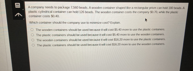 A company needs to package 7,560 beads. A wooden container shaped like a rectangular prism can hold 180 beads. A
plastic cylindrical container can hold 126 beads. The wooden container costs the company $0.70, while the plastic
container costs $0.40.
Which container should the company use to minimize cost? Explain.
The wooden containers should be used because it will cost $5.40 more to use the plastic containers.
The plastic containers should be used because it will cost $5.40 more to use the wooden containers.
The wooden containers should be used because it will cost $16.20 more to use the plastic containers.
The plastic containers should be used because it will cost $16.20 more to use the wooden containers.