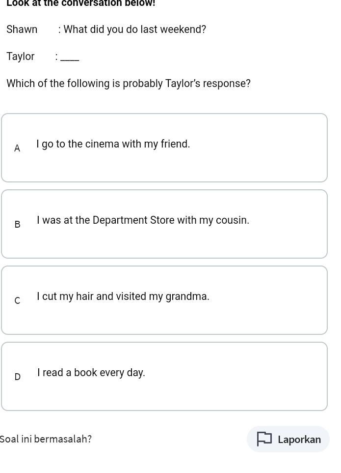 Look at the conversation below!
Shawn : What did you do last weekend?
Taylor €£：_
Which of the following is probably Taylor's response?
A I go to the cinema with my friend.
B I was at the Department Store with my cousin.
C I cut my hair and visited my grandma.
D I read a book every day.
Soal ini bermasalah? Laporkan