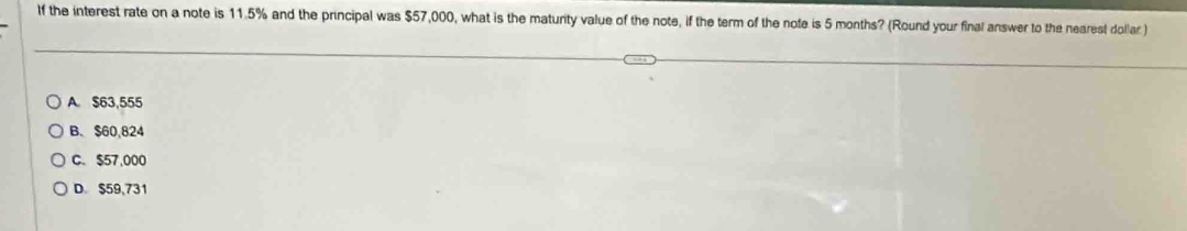 If the interest rate on a note is 11.5% and the principal was $57,000, what is the maturity value of the note, if the term of the note is 5 months? (Round your final answer to the nearest dollar )
A. $63,555
B. $60,824
C. $57,000
D. $59,731