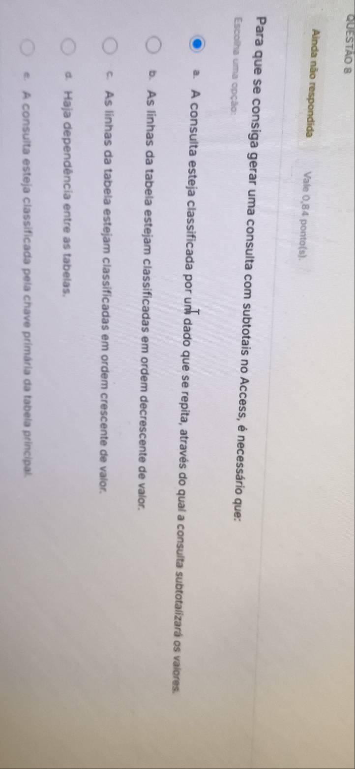 Ainda não respondida Vale 0,84 ponto(s).
Para que se consiga gerar uma consulta com subtotais no Access, é necessário que:
Escolha uma opção:
a. A consulta esteja classificada por um dado que se repita, através do qual a consulta subtotalizará os valores.
b. As linhas da tabela estejam classificadas em ordem decrescente de valor.
As linhas da tabela estejam classificadas em ordem crescente de valor.
d. Haja dependência entre as tabelas.
e. A consulta esteja classificada pela chave primária da tabela principal.